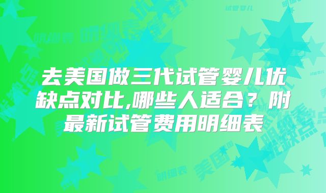 去美国做三代试管婴儿优缺点对比,哪些人适合?附最新试管费用明细表