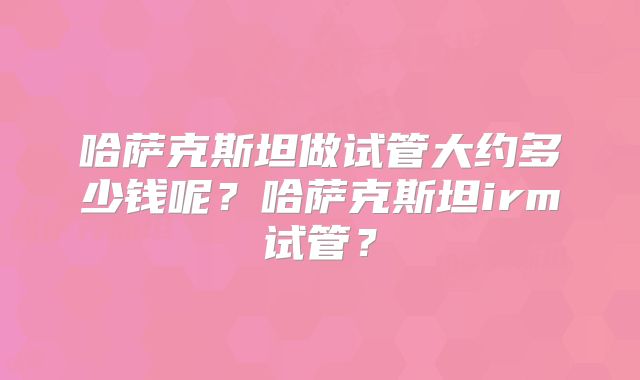哈萨克斯坦做试管大约多少钱呢？哈萨克斯坦irm试管？