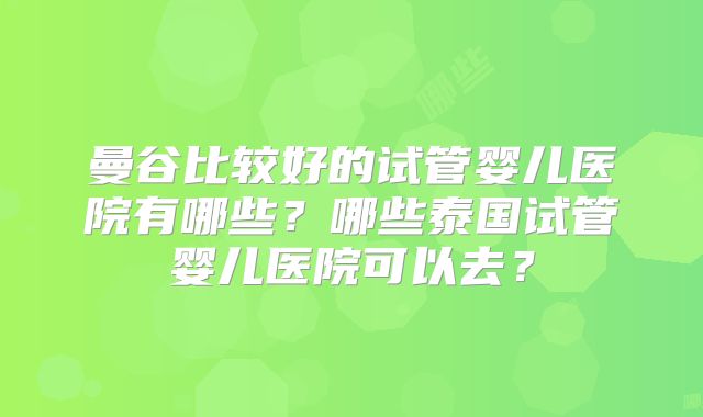 曼谷比较好的试管婴儿医院有哪些？哪些泰国试管婴儿医院可以去？