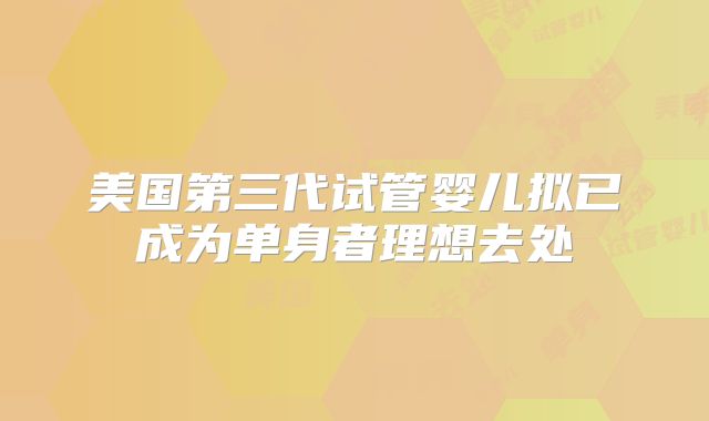 美国第三代试管婴儿拟已成为单身者理想去处