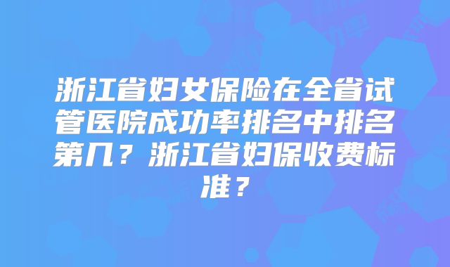 浙江省妇女保险在全省试管医院成功率排名中排名第几？浙江省妇保收费标准？