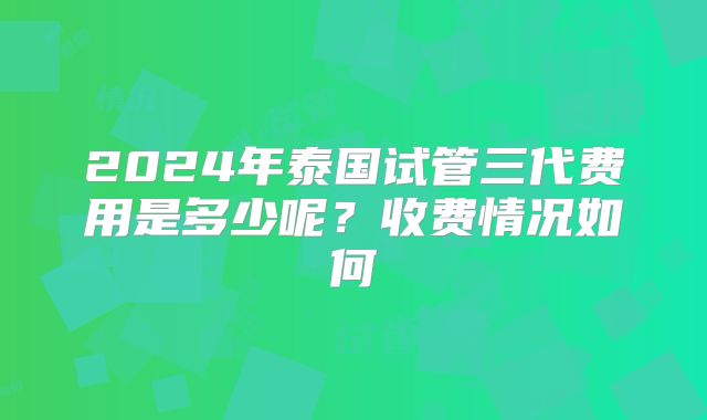 2024年泰国试管三代费用是多少呢?收费情况如何