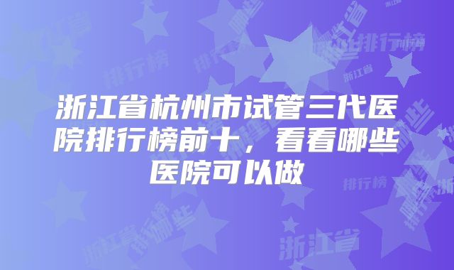 浙江省杭州市试管三代医院排行榜前十，看看哪些医院可以做