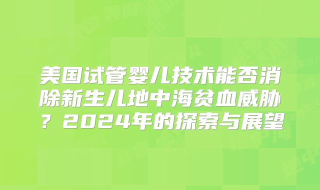 美国试管婴儿技术能否消除新生儿地中海贫血威胁？2024年的探索与展望
