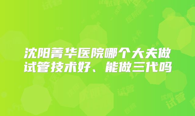 沈阳菁华医院哪个大夫做试管技术好、能做三代吗