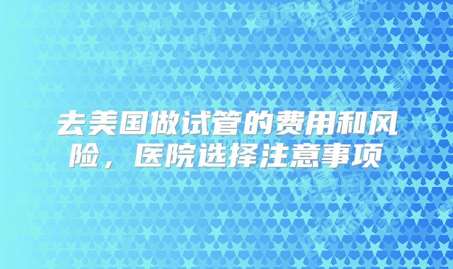 去美国做试管的费用和风险，医院选择注意事项