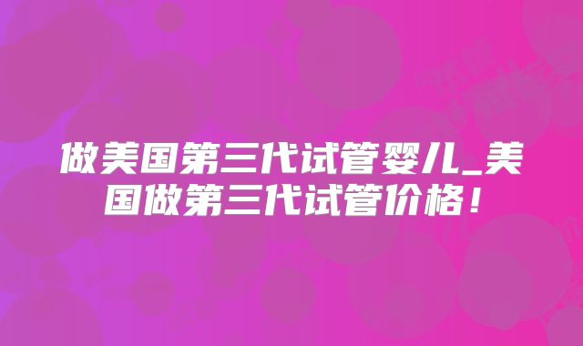 做美国第三代试管婴儿_美国做第三代试管价格!
