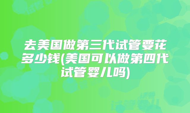 去美国做第三代试管要花多少钱(美国可以做第四代试管婴儿吗)