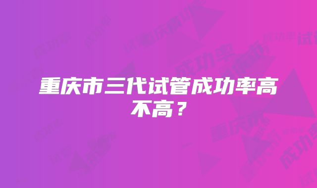 重庆市三代试管成功率高不高？