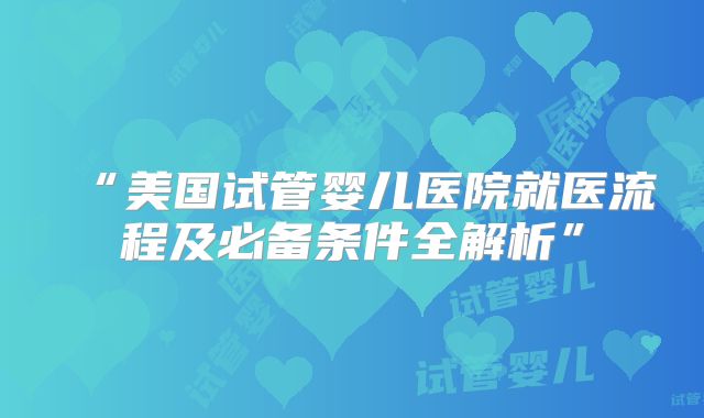 “美国试管婴儿医院就医流程及必备条件全解析”