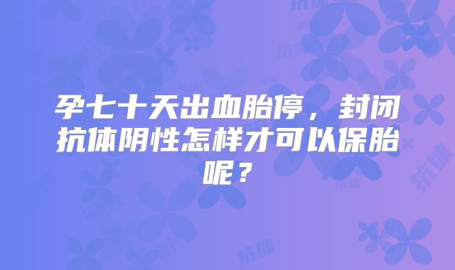 孕七十天出血胎停,封闭抗体阴性怎样才可以保胎呢?