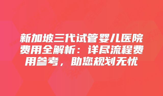 新加坡三代试管婴儿医院费用全解析：详尽流程费用参考，助您规划无忧