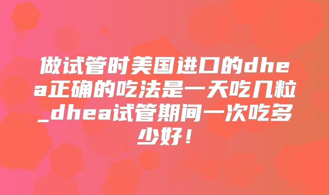 做试管时美国进口的dhea正确的吃法是一天吃几粒_dhea试管期间一次吃多少好!