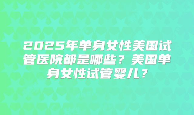 2025年单身女性美国试管医院都是哪些？美国单身女性试管婴儿？