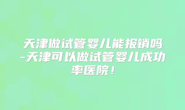 天津做试管婴儿能报销吗-天津可以做试管婴儿成功率医院！