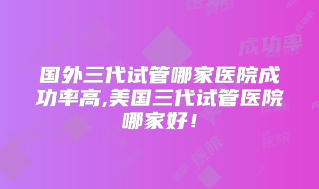 国外三代试管哪家医院成功率高,美国三代试管医院哪家好!
