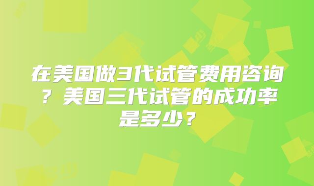 在美国做3代试管费用咨询？美国三代试管的成功率是多少？