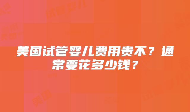 美国试管婴儿费用贵不？通常要花多少钱？