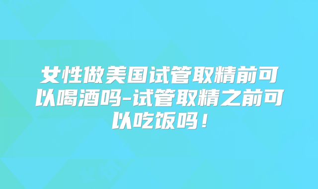 女性做美国试管取精前可以喝酒吗-试管取精之前可以吃饭吗！