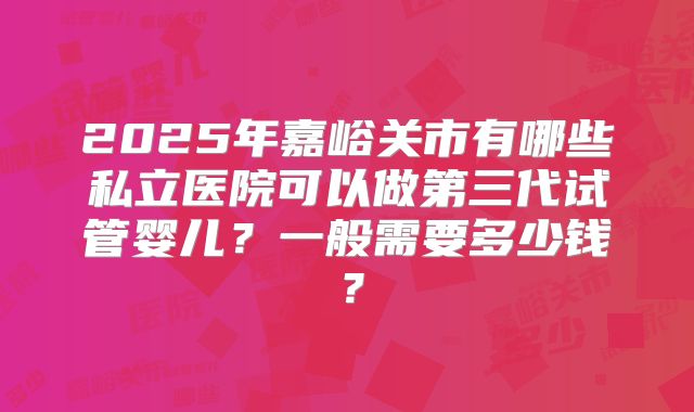 2025年嘉峪关市有哪些私立医院可以做第三代试管婴儿?一般需要多少钱?