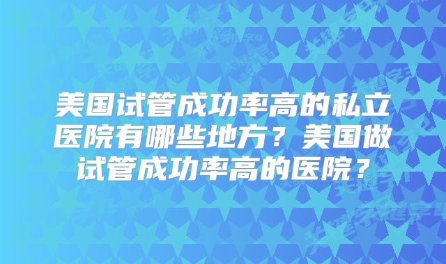 美国试管成功率高的私立医院有哪些地方？美国做试管成功率高的医院？
