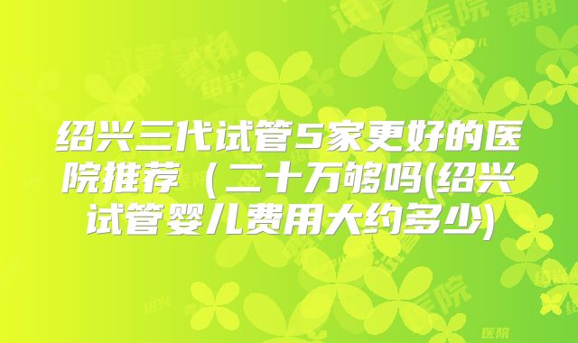 绍兴三代试管5家更好的医院推荐（二十万够吗(绍兴试管婴儿费用大约多少)