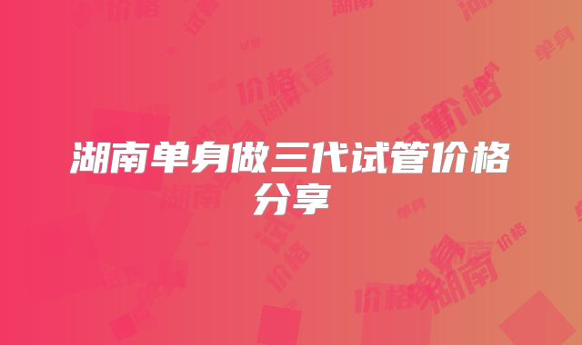 湖南单身做三代试管价格分享
