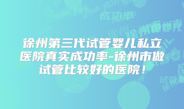 徐州第三代试管婴儿私立医院真实成功率-徐州市做试管比较好的医院！