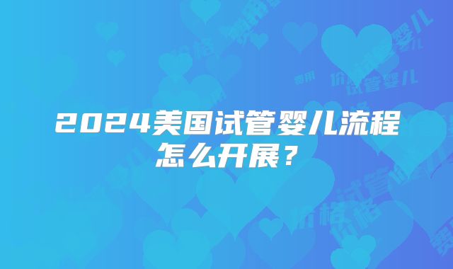 2024美国试管婴儿流程怎么开展？