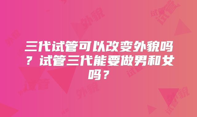 三代试管可以改变外貌吗？试管三代能要做男和女吗？