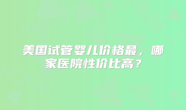 美国试管婴儿价格最，哪家医院性价比高？