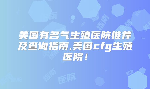 美国有名气生殖医院推荐及查询指南,美国cfg生殖医院！