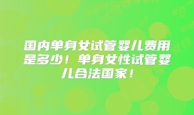 国内单身女试管婴儿费用是多少!单身女性试管婴儿合法国家!