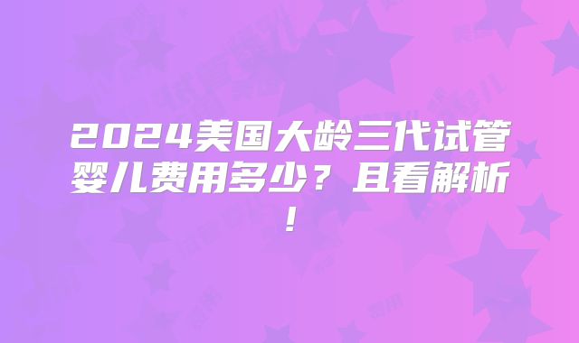 2024美国大龄三代试管婴儿费用多少?且看解析!