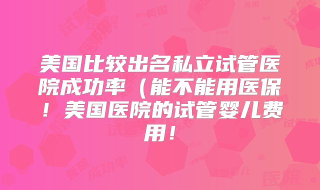 美国比较出名私立试管医院成功率（能不能用医保！美国医院的试管婴儿费用！