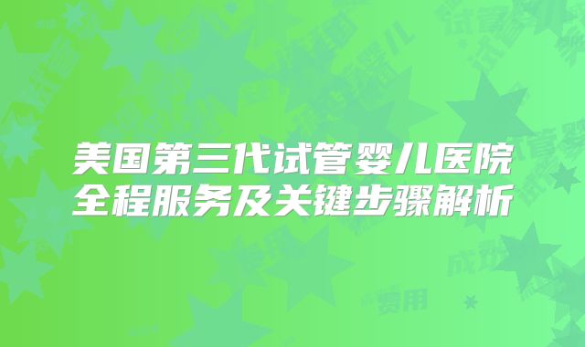 美国第三代试管婴儿医院全程服务及关键步骤解析
