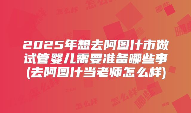 2025年想去阿图什市做试管婴儿需要准备哪些事(去阿图什当老师怎么样)