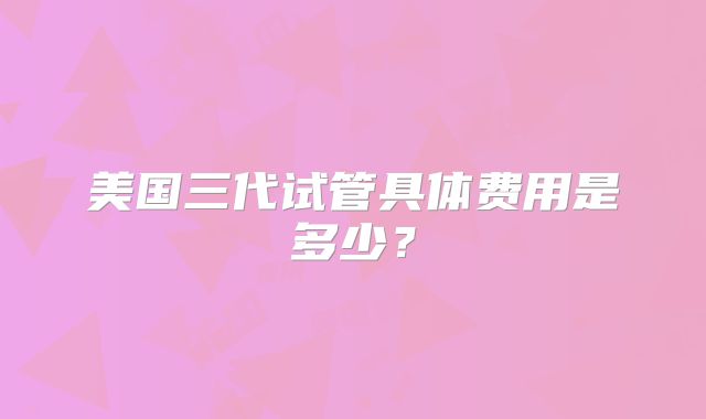 美国三代试管具体费用是多少？
