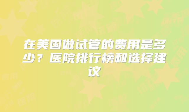 在美国做试管的费用是多少？医院排行榜和选择建议