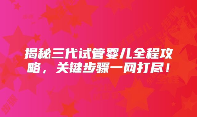 揭秘三代试管婴儿全程攻略，关键步骤一网打尽！