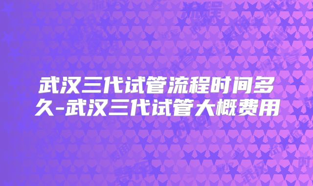 武汉三代试管流程时间多久-武汉三代试管大概费用