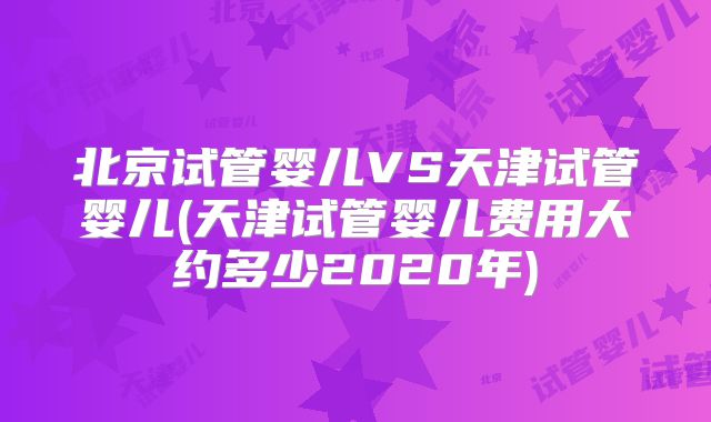 北京试管婴儿VS天津试管婴儿(天津试管婴儿费用大约多少2020年)