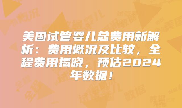 美国试管婴儿总费用新解析：费用概况及比较，全程费用揭晓，预估2024年数据！