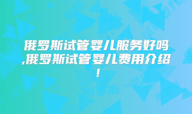 俄罗斯试管婴儿服务好吗,俄罗斯试管婴儿费用介绍!