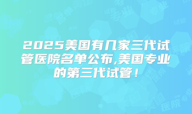 2025美国有几家三代试管医院名单公布,美国专业的第三代试管！