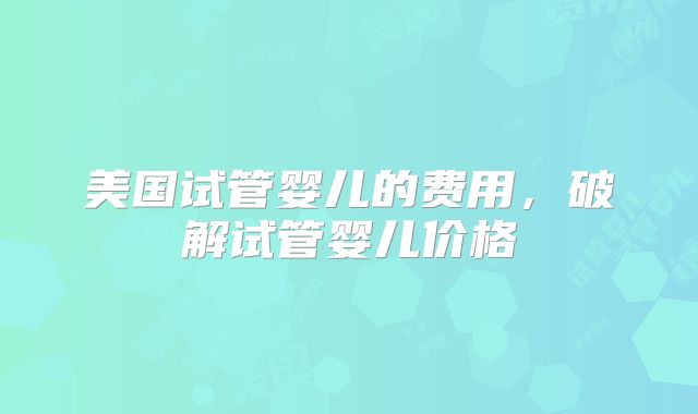 美国试管婴儿的费用，破解试管婴儿价格