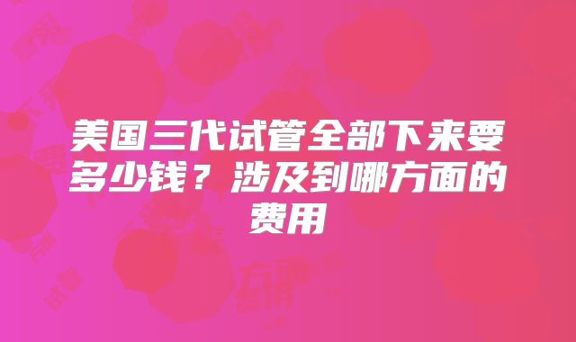 美国三代试管全部下来要多少钱？涉及到哪方面的费用