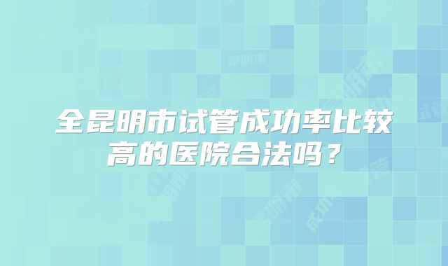 全昆明市试管成功率比较高的医院合法吗？