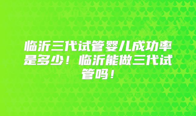 临沂三代试管婴儿成功率是多少！临沂能做三代试管吗！
