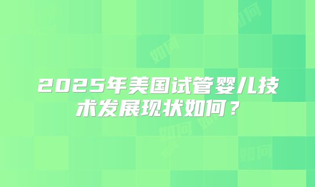 2025年美国试管婴儿技术发展现状如何?